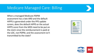 Medicare Managed Care: Billing
When a managed Medicare PDPM
assessment has a late ARD and the default
HIPPS is generated under the PPS update
screen, does the default HIPPS or the actual
HIPPS score from the MDS need to be put on
the claim since the reimbursement is paid at
the LOC, not PDPM, and the assessment isn't
transmitted to the state?
 