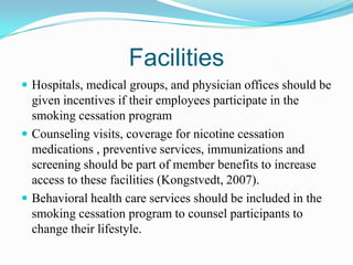 Facilities
 Hospitals, medical groups, and physician offices should be
  given incentives if their employees participate in the
  smoking cessation program
 Counseling visits, coverage for nicotine cessation
  medications , preventive services, immunizations and
  screening should be part of member benefits to increase
  access to these facilities (Kongstvedt, 2007).
 Behavioral health care services should be included in the
  smoking cessation program to counsel participants to
  change their lifestyle.
 