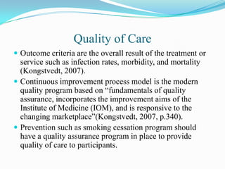 Quality of Care
 Outcome criteria are the overall result of the treatment or
  service such as infection rates, morbidity, and mortality
  (Kongstvedt, 2007).
 Continuous improvement process model is the modern
  quality program based on “fundamentals of quality
  assurance, incorporates the improvement aims of the
  Institute of Medicine (IOM), and is responsive to the
  changing marketplace”(Kongstvedt, 2007, p.340).
 Prevention such as smoking cessation program should
  have a quality assurance program in place to provide
  quality of care to participants.
 