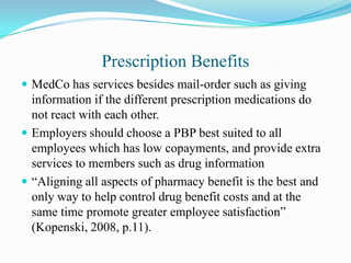 Prescription Benefits
 MedCo has services besides mail-order such as giving
  information if the different prescription medications do
  not react with each other.
 Employers should choose a PBP best suited to all
  employees which has low copayments, and provide extra
  services to members such as drug information
 “Aligning all aspects of pharmacy benefit is the best and
  only way to help control drug benefit costs and at the
  same time promote greater employee satisfaction”
  (Kopenski, 2008, p.11).
 
