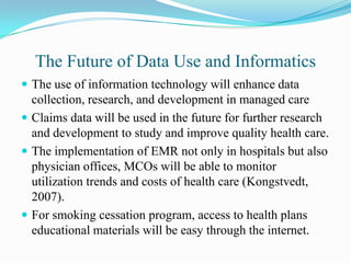 The Future of Data Use and Informatics
 The use of information technology will enhance data
  collection, research, and development in managed care
 Claims data will be used in the future for further research
  and development to study and improve quality health care.
 The implementation of EMR not only in hospitals but also
  physician offices, MCOs will be able to monitor
  utilization trends and costs of health care (Kongstvedt,
  2007).
 For smoking cessation program, access to health plans
  educational materials will be easy through the internet.
 