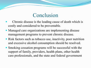 Conclusion
    Chronic disease is the leading cause of death which is
  costly and considered to be preventable.
 Managed care organizations are implementing disease
  management programs to prevent chronic disease.
 Risk factors such as tobacco use, inactivity, poor nutrition
  and excessive alcohol consumption should be resolved.
 Smoking cessation programs will be successful with the
  support of family, providers, health plans, other health
  care professionals, and the state and federal government
 