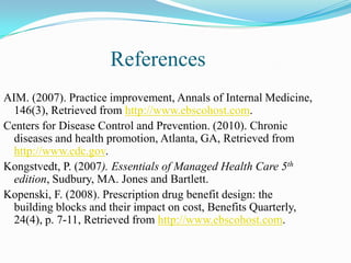 References
AIM. (2007). Practice improvement, Annals of Internal Medicine,
  146(3), Retrieved from http://www.ebscohost.com.
Centers for Disease Control and Prevention. (2010). Chronic
  diseases and health promotion, Atlanta, GA, Retrieved from
  http://www.cdc.gov.
Kongstvedt, P. (2007). Essentials of Managed Health Care 5th
  edition, Sudbury, MA. Jones and Bartlett.
Kopenski, F. (2008). Prescription drug benefit design: the
  building blocks and their impact on cost, Benefits Quarterly,
  24(4), p. 7-11, Retrieved from http://www.ebscohost.com.
 