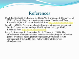 References
Patel, K., Schlundt, D., Larson, C., Hong, W., Brown, A., & Hrgreaves, M.
  (2009). Chronic illness and smoking cessation, Nicotine and Tobacco
  Research, 11(8), p. 933-939, Retrieved from http://www.ebscohost.com.
Russell, L. (2009). Preventing chronic disease: an important investment,
  but don’t count on cost savings, Health Affairs, 28(1), p. 42-45,
  Retrieved from http://www.ebscohost.com
Terry, P., Seaverson, E., Staufacker, M., & Tanaka, A. (2011). The
  effectiveness of telephone-based tobacco cessation program offered as
  part of a worksite health promotion program, Population Health
  management, 14(3), p.117-125, Retrieved from http://www.
  ebscohost.com.
 