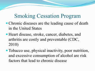 Smoking Cessation Program
 Chronic diseases are the leading cause of death
  in the United States
 Heart disease, stroke, cancer, diabetes, and
  arthritis are costly and preventable (CDC,
  2010)
 Tobacco use, physical inactivity, poor nutrition,
  and excessive consumption of alcohol are risk
  factors that lead to chronic disease
 
