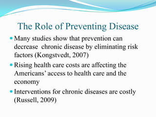 The Role of Preventing Disease
 Many studies show that prevention can
  decrease chronic disease by eliminating risk
  factors (Kongstvedt, 2007)
 Rising health care costs are affecting the
  Americans’ access to health care and the
  economy
 Interventions for chronic diseases are costly
  (Russell, 2009)
 