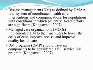  Disease management (DM) as defined by DMAA
  is a “system of coordinated health care
  interventions and communications for populations
  with conditions in which patient self-care efforts
  are significant (Kongstvedt, 2007)
 Managed care organizations (MCOs)
  implemented DM to their members to lower the
  costs of care, improve access, and improve
  quality health care
 DM programs (DMP) should have six
  components to be considered a full service DM
  program (Kongstvedt, 2007)
 