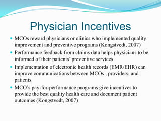 Physician Incentives
 MCOs reward physicians or clinics who implemented quality
  improvement and preventive programs (Kongstvedt, 2007)
 Performance feedback from claims data helps physicians to be
  informed of their patients’ preventive services
 Implementation of electronic health records (EMR/EHR) can
  improve communications between MCOs , providers, and
  patients.
 MCO’s pay-for-performance programs give incentives to
  provide the best quality health care and document patient
  outcomes (Kongstvedt, 2007)
 