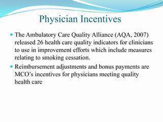 Physician Incentives
 The Ambulatory Care Quality Alliance (AQA, 2007)
  released 26 health care quality indicators for clinicians
  to use in improvement efforts which include measures
  relating to smoking cessation.
 Reimbursement adjustments and bonus payments are
  MCO’s incentives for physicians meeting quality
  health care
 