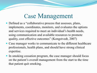 Case Management
 Defined as a “collaborative process that assesses, plans,
  implements, coordinates, monitors, and evaluates the options
  and services required to meet an individual’s health needs,
  using communication and available resources to promote
  quality, cost effective outcomes” (Kongstvedt, 2007)
 Case manager works to communicate to the different healthcare
  professionals, health plans, and should have strong clinical
  expertise.
 In smoking cessation program, the case manager should focus
  on the patient’s overall management from the start to the time
  that patient quit smoking.
 