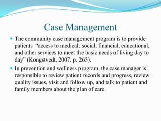 Case Management
 The community case management program is to provide
  patients “access to medical, social, financial, educational,
  and other services to meet the basic needs of living day to
  day” (Kongstvedt, 2007, p. 263).
 In prevention and wellness program, the case manager is
  responsible to review patient records and progress, review
  quality issues, visit and follow up, and talk to patient and
  family members about the plan of care.
 