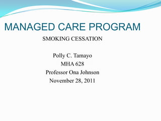 MANAGED CARE PROGRAM
     SMOKING CESSATION

         Polly C. Tamayo
            MHA 628
      Professor Ona Johnson
       November 28, 2011
 