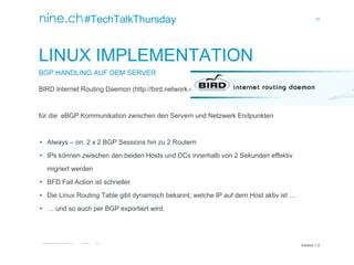 10
TECHTALKTHURSDAY MULTISITE FAILOVER CLUSTER / ÖFFENTLICH ROMAN PLESSL Version 1.0
Version 1.0
#TechTalkThursday
LINUX IMPLEMENTATION
BGP HANDLING AUF DEM SERVER
BIRD Internet Routing Daemon (http://bird.network.cz)
für die eBGP Kommunikation zwischen den Servern und Netzwerk Endpunkten
• Always – on: 2 x 2 BGP Sessions hin zu 2 Routern
• IPs können zwischen den beiden Hosts und DCs innerhalb von 2 Sekunden effektiv
migriert werden
• BFD Fail Action ist schneller
• Die Linux Routing Table gibt dynamisch bekannt, welche IP auf dem Host aktiv ist …
• … und so auch per BGP exportiert wird.
 