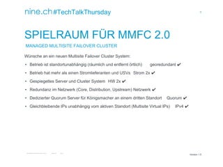 5
TECHTALKTHURSDAY MULTISITE FAILOVER CLUSTER / ÖFFENTLICH ROMAN PLESSL Version 1.0
Version 1.0
#TechTalkThursday
SPIELRAUM FÜR MMFC 2.0
MANAGED MULTISITE FAILOVER CLUSTER
Wünsche an ein neuen Multisite Failover Cluster System:
• Betrieb ist standortunabhängig (räumlich und entfernt örtlich) georedundant ✔
• Betrieb hat mehr als einen Stromlieferanten und USVs Strom 2x ✔
• Gespiegeltes Server und Cluster System HW 2x ✔
• Redundanz im Netzwerk (Core, Distribution, Upstream) Netzwerk ✔
• Dedizierter Quorum Server für Königsmacher an einem dritten Standort Quorum ✔
• Gleichbleibende IPs unabhängig vom aktiven Standort (Multisite Virtual IPs) IPv4 ✔
 