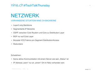 7
TECHTALKTHURSDAY MULTISITE FAILOVER CLUSTER / ÖFFENTLICH ROMAN PLESSL Version 1.0
Version 1.0
#TechTalkThursday
NETZWERK
VORHANDENE SITUATION NINE.CH BACKBONE
• Layer3 only Backbone
• Segmentierte IP Bereiche
• OSPF zwischen Core Routern und Core zu Distribution Layer
• BGP nur auf Core Layer
• Brocade VCS Fabrics pro Segment Distribution/Access
• Redundanz
Schwächen:
• Keine aktive Kommunikation mit einem Server wie sein „Status“ ist
• IP Adresse „kann“ nur an „einem“ Ort im Netz vorhanden sein
 