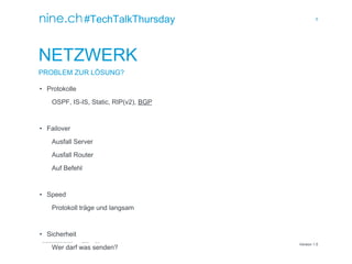 8
TECHTALKTHURSDAY MULTISITE FAILOVER CLUSTER / ÖFFENTLICH ROMAN PLESSL Version 1.0
Version 1.0
#TechTalkThursday
NETZWERK
PROBLEM ZUR LÖSUNG?
• Protokolle
OSPF, IS-IS, Static, RIP(v2), BGP
• Failover
Ausfall Server
Ausfall Router
Auf Befehl
• Speed
Protokoll träge und langsam
• Sicherheit
Wer darf was senden?
 