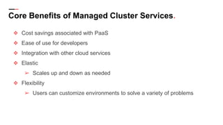 Core Benefits of Managed Cluster Services.
❖ Cost savings associated with PaaS
❖ Ease of use for developers
❖ Integration with other cloud services
❖ Elastic
➢ Scales up and down as needed
❖ Flexibility
➢ Users can customize environments to solve a variety of problems
 
