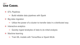Use Cases.
❖ ETL Pipelines
➢ Build reliable data pipelines with Spark
❖ Big data migration
➢ Utilize the power of a cluster to transfer data in a distributed way
❖ Interactive analytics
➢ Quickly ingest terabytes of data to do initial analysis
❖ Machine learning
➢ Train ML models with Tensorflow or Spark MLlib
 