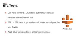 ETL Tools.
❖ Can have similar ETL functions but managed cluster
services offer more than ETL
❖ ETL on ETL tools is generally much easier to configure, but
less flexible
❖ AWS Glue works on top of a Spark environment
 