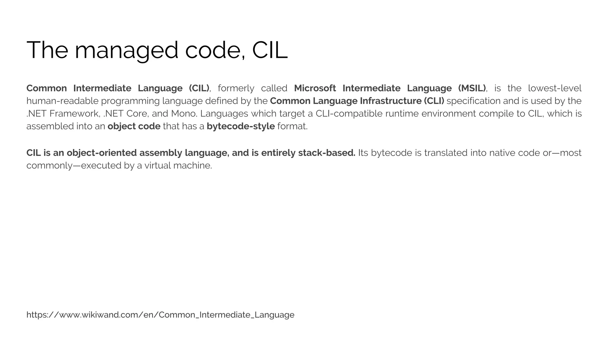 The managed code, CIL Common Intermediate Language (CIL), formerly called Microsoft Intermediate Language (MSIL), is the lowest-level human-readable programming language defined by the Common Language Infrastructure (CLI) specification and is used by the .NET Framework, .NET Core, and Mono. Languages which target a CLI-compatible runtime environment compile to CIL, which is assembled into an object code that has a bytecode-style format. CIL is an object-oriented assembly language, and is entirely stack-based. Its bytecode is translated into native code or—most commonly—executed by a virtual machine. 
