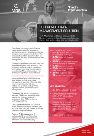 REFERENCE DATA
MANAGEMENT SOLUTION
Tech Mahindra’s end-to-end Managed Data
Service Instruments Data Management platform to
improve data quality, reduce cost and mitigate risks.
Descriptive information about financial
instruments is used for processing
transactions, conformance to compliance,
analytics, risk management & client. The
process of validation, transformation and
enrichment this data is referred to as data
management.
Quality and reliability of reference data that
financial institutions have access to, has
far reaching effects on their reputation
and regulatory scrutiny. Inaccuracy and
unavailability of this data increases risk
and causes significant financial losses.
Managed Data Service (MDS) is a one
stop solution for instrument data
management, spanning reference data,
price, corporate actions & tax.
MDS is one of a kind, data provider
agnostic solution for reference data
management.
Consulting: Our team of consultants,
with over 1000 man years of trading
experience, help our customers
understand their TCO and chart a
technology roadmap.
Data Operations service: Our team of
skilled operations analysts equipped with
workflow tools and well defined SOPs help
improve quality & efficiency.
Platform IP & Infrastructure: A
sophisticated & proven technology
platform with high automation rate
(96%STP) for increased quality.
MDS COVERAGE AND SCALE:
 Over 20 market data sources,
all major stock exchanges
 3.1M issuers & financial
institutions
 450K active securities with the
ability to scale up to 2 Million+
 1.4M instrument prices
 730+ attributes with ability to
scale up to 1500
 20 K+ corporate actions,
52+ corporate action types
KEY BENEFITS
 30-40% reduction in cost
 Lesser manual intervention
(96% STP) eliminating
human errors
 Enabler for a number of
regulatory standards such
as BCBS 239, Dodd Frank
(LEI Adaption), ISDA, BCL,
TIS
 Faster time to market
 