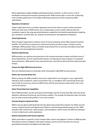 Many organizations adopt intelligent phishing prevention solutions, as there can be a risk of
employees receiving and reacting to phishing emails. MDR services play a crucial role in detecting
more complex adversaries in the middle of phishing and business email compromise (BEC)
cyberattacks.
Regulatory Compliance
Today’s organization faces a complex regulatory environment when it comes to data protection.
When you work with an MDR partner, your company gains access to both cybersecurity and
compliance experts. By using specialized detection capabilities that identify cyberattackers targeting
your company’s sensitive data, you improve security posture and regulatory compliance.
Cloud Cyberthreats
Most of today’s organizations embrace a form of cloud computing, which offers powerful business
benefits. The shift from on-premises to cloud environments presents unique, complex security
challenges. MDR providers help to correlate cloud activity from on-premises and detect cloud data
exfiltration and cloud application breaches.
Network Cyberthreats
MDR providers use cybersecurity protection at the network boundary to detect and block many of
these cyberattacks. As more sophisticated attackers are figuring out ways to bypass or overpower
these protections. MDR experts know specialized tactics and tools to deal with these advanced cyber
threats.
Choose the Right MDR Security Services
Here are important points to remember when choosing the right MDR security services.
Define Your Security Needs First
Before jumping into MDR, providers assess your organization’s security goals. Is your organization
looking to meet compliance, reduce ransomware risks, or strengthen 24/7 monitoring? Know your
exact needs to ensure you choose an MDR service that fits your business needs rather than a one-
size-fits-all solution.
Check Threat Detection Capabilities
Not all MDR providers use the same level of technology. Look for services that offer real-time threat
detection, behavioral monitoring, and AI-driven analytics. The stronger the detection layer, the faster
you can spot unusual activity before it turns into a breach.
Evaluate Response Speed and SLAs
MDR is not just about spotting threats but also about how quickly they respond. For better security
service, compare Service Level Agreements (SLAs) to understand guaranteed response time. MDR
providers offer containment, rapid isolation, and remediation, which means the difference between
a minor incident and a costly cyberattack.
Balance Automation with Human Expertise
While automation is powerful, human analysts offer context and judgment. Choose an MDR provider
that blends machine intelligence with expert analysts, which ensures that alerts are not just
generated but properly investigated and acted upon.
 