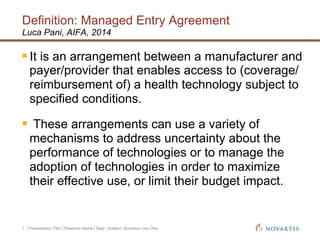 Definition: Managed Entry Agreement
| Presentation Title | Presenter Name | Date | Subject | Business Use Only1
Luca Pani, AIFA, 2014
§ It is an arrangement between a manufacturer and
payer/provider that enables access to (coverage/
reimbursement of) a health technology subject to
specified conditions.
§  These arrangements can use a variety of
mechanisms to address uncertainty about the
performance of technologies or to manage the
adoption of technologies in order to maximize
their effective use, or limit their budget impact.
 