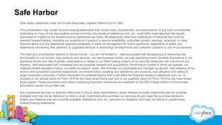 Safe Harbor
Safe harbor statement under the Private Securities Litigation Reform Act of 1995:
This presentation may contain forward-looking statements that involve risks, uncertainties, and assumptions. If any such uncertainties
materialize or if any of the assumptions proves incorrect, the results of salesforce.com, inc. could differ materially from the results
expressed or implied by the forward-looking statements we make. All statements other than statements of historical fact could be
deemed forward-looking, including any projections of product or service availability, subscriber growth, earnings, revenues, or other
financial items and any statements regarding strategies or plans of management for future operations, statements of belief, any
statements concerning new, planned, or upgraded services or technology developments and customer contracts or use of our services.
The risks and uncertainties referred to above include – but are not limited to – risks associated with developing and delivering new
functionality for our service, new products and services, our new business model, our past operating losses, possible fluctuations in our
operating results and rate of growth, interruptions or delays in our Web hosting, breach of our security measures, the outcome of any
litigation, risks associated with completed and any possible mergers and acquisitions, the immature market in which we operate, our
relatively limited operating history, our ability to expand, retain, and motivate our employees and manage our growth, new releases of our
service and successful customer deployment, our limited history reselling non-salesforce.com products, and utilization and selling to
larger enterprise customers. Further information on potential factors that could affect the financial results of salesforce.com, inc. is
included in our annual report on Form 10-K for the most recent fiscal year and in our quarterly report on Form 10-Q for the most recent
fiscal quarter. These documents and others containing important disclosures are available on the SEC Filings section of the Investor
Information section of our Web site.
Any unreleased services or features referenced in this or other presentations, press releases or public statements are not currently
available and may not be delivered on time or at all. Customers who purchase our services should make the purchase decisions
based upon features that are currently available. Salesforce.com, inc. assumes no obligation and does not intend to update these
forward-looking statements.

 