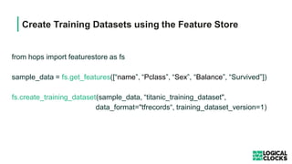 Create Training Datasets using the Feature Store
from hops import featurestore as fs
sample_data = fs.get_features([“name”, “Pclass”, “Sex”, “Balance”, “Survived”])
fs.create_training_dataset(sample_data, “titanic_training_dataset",
data_format="tfrecords“, training_dataset_version=1)
 