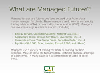 What are Managed Futures? 
Managed futures are futures positions entered by a Professional money manager for clients. These managers are known as commodity trading advisors (CTA) or commodity pool operators (CPO). Managers can invest in a large number of markets, including: 
› 
Energy (Crude, Unleaded Gasoline, Natural Gas, etc…) 
›Agriculture (Corn, Wheat, Soy Beans, Live Cattle, etc…) 
›Currencies (Euro, Yen, Swiss Franc, Canadian Dollar, etc…) 
›Equities (S&P 500, Dow, Nasdaq, Russell 2000, and others) 
Managers use a variety of trading methods depending on their expertise. Most of these are fundamentals, technical analysis, arbitrage or algorithmic. In many cases it is a combination of some or all of these.  