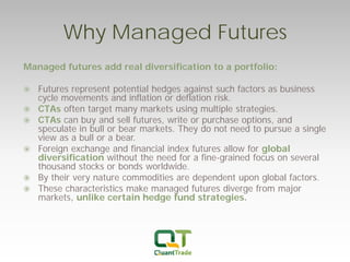 Why Managed Futures 
Managed futures add real diversification to a portfolio: 
Futures represent potential hedges against such factors as business cycle movements and inflation or deflation risk. 
CTAs often target many markets using multiple strategies. 
CTAs can buy and sell futures, write or purchase options, and speculate in bull or bear markets. They do not need to pursue a single view as a bull or a bear. 
Foreign exchange and financial index futures allow for global diversification without the need for a fine-grained focus on several thousand stocks or bonds worldwide. 
By their very nature commodities are dependent upon global factors. 
These characteristics make managed futures diverge from major markets, unlike certain hedge fund strategies.  