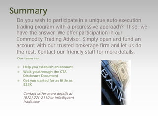 Summary 
Do you wish to participate in a unique auto-execution trading program with a progressive approach? If so, we have the answer. We offer participation in our Commodity Trading Advisor. Simply open and fund an account with our trusted brokerage firm and let us do the rest. Contact our friendly staff for more details. 
Our team can… 
Help you establish an account 
Walk you through the CTA Disclosure Document 
Get you started for as little as $25K 
Contact us for more details at (872) 225-2110 or info@quant- trade.com 