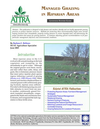 MANAGED GRAZING
                                             IN RIPARIAN AREAS
                                                         LIVESTOCK SYSTEMS GUIDE



  Abstract: This publication is designed to help farmers and ranchers identify and use locally appropriate grazing
  practices to protect riparian resources. Methods for protecting these environmentally fragile areas include
  keeping livestock from streambanks, properly resting pastures to restore degraded land, and determining the
  proper duration and season for grazing pastures. It examines adjusting general recommendations to fit your
  particular management objectives and environmental conditions.


By Barbara C. Bellows
NCAT Agriculture Specialist
June 2003


          Introduction
     Most riparian areas in the U.S.
evolved with animals feeding on the lush
vegetation and trampling on the
streambanks to get to water. Although
the original grazers were bison, moose,
and deer rather than cattle, sheep, and
goats, this evolutionary pressure means
that most native riparian plant species
regrow following a period of grazing
(Mosley et al., 1998; Ohmart, 1996). When
farmers and ranchers displaced these oc-
casional grazers with continuously graz-                                                       ©2003 Photo by USDA-NRCS
ing livestock, riparian areas suffered.
Provided with limited grazing area and
little stimulus to move from one area                         Related ATTRA Publications
to another, continuously grazed live-              • Protecting Riparian Areas: Farmland Management
stock trampled streambanks, congre-                  Strategies
gated in the shade and cool breezes next           • Sustainable Pasture Management
to streams, and overgrazed the lush veg-           • Rotational Grazing
etation in these fertile areas.                    • Nutrient Cycling in Pastures
                                                   • Assessing the Pasture Soil Resource
                                                   • Matching Livestock and Forage Resources in
                                                     Controlled Grazing
                                                   • Grazing Networks for Livestock Producers


 ATTRA is the national sustainable agriculture information service operated by the National Center
 for Appropriate Technology, through a grant from the Rural Business-Cooperative Service, U.S.
 Department of Agriculture. These organizations do not recommend or endorse products, companies,
 or individuals. NCAT has offices in Fayetteville, Arkansas (P.O. Box 3657, Fayetteville, AR 72702),
 Butte, Montana, and Davis, California.
 