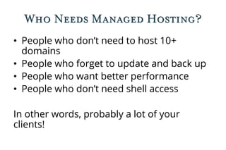 Who Needs Managed Hosting?
• People who don’t need to host 10+
domains
• People who forget to update and back up
• People who want better performance
• People who don’t need shell access
In other words, probably a lot of your
clients!
 