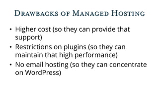 Drawbacks of Managed Hosting
• Higher cost (so they can provide that
support)
• Restrictions on plugins (so they can
maintain that high performance)
• No email hosting (so they can concentrate
on WordPress)
 