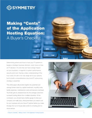 Making “Cents”
of the Application
Hosting Equation:
A Buyer’s Checklist
Determining where and how to host your IT systems is
largely a strategic business decision, even more so than
an IT decision. It’s one that can have a large impact
on your business, in regards to system performance,
security and cost. Having a clear understanding of the
true costs of it all to not only weigh all of your options,
but to build a comprehensive cloud and IT outsourcing
strategy is essential.
This white paper will provide insights into potential cost
savings broken down by capital investment, monthly costs,
facility expenses, maintenance costs and resource overhead.
You’ll also get an unbiased look into the average costs from
surveyed hosting clients from multiple industries. At the
conclusion, you should have a better gauge of what your
company can really save, what parameters you need to set
for your business and your future IT partner before you make
the leap from an in-house data center to a hosting and/or
cloud service.
1A Buyer’s Checklist | Making “Cents” of the Application Hosting Equation
 