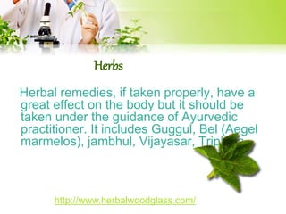 Herbs 
Herbal remedies, if taken properly, have a 
great effect on the body but it should be 
taken under the guidance of Ayurvedic 
practitioner. It includes Guggul, Bel (Aegel 
marmelos), jambhul, Vijayasar, Triphala. 
http://www.herbalwoodglass.com/ 
 