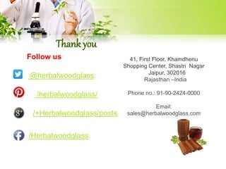 Thank you 
Follow us: 
@herbalwoodglass 
/herbalwoodglass/ 
/+Herbalwoodglass/posts 
/Herbalwoodglass 
41, First Floor, Khamdhenu 
Shopping Center, Shastri Nagar 
Jaipur, 302016 
Rajasthan –India 
Phone no.: 91-90-2424-0000 
Email: 
sales@herbalwoodglass.com 
