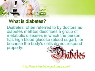 What is diabetes? 
Diabetes, often referred to by doctors as 
diabetes mellitus describes a group of 
metabolic diseases in which the person 
has high blood glucose (blood sugar), or 
because the body's cells do not respond 
properly. 
http://www.herbalwoodglass.com/ 
 