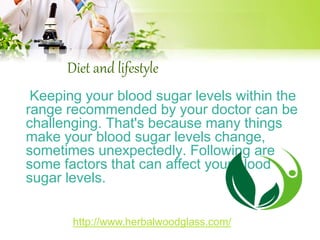 Diet and lifestyle 
Keeping your blood sugar levels within the 
range recommended by your doctor can be 
challenging. That's because many things 
make your blood sugar levels change, 
sometimes unexpectedly. Following are 
some factors that can affect your blood 
sugar levels. 
http://www.herbalwoodglass.com/ 
 