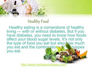 Healthy Food 
Healthy eating is a cornerstone of healthy 
living — with or without diabetes. But if you 
have diabetes, you need to know how foods 
affect your blood sugar levels. It's not only 
the type of food you eat but also how much 
you eat and the combinations of food types 
you eat. 
http://www.herbalwoodglass.com/ 
 