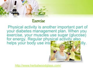 Exercise 
Physical activity is another important part of 
your diabetes management plan. When you 
exercise, your muscles use sugar (glucose) 
for energy. Regular physical activity also 
helps your body use insulin more efficiently. 
http://www.herbalwoodglass.com/ 
 