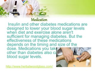 Medication 
Insulin and other diabetes medications are 
designed to lower your blood sugar levels 
when diet and exercise alone aren't 
sufficient for managing diabetes. But the 
effectiveness of these medications 
depends on the timing and size of the 
dose. Medications you take for conditions 
other than diabetes also can affect your 
blood sugar levels. 
http://www.herbalwoodglass.com/ 
 