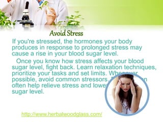 Avoid Stress 
If you're stressed, the hormones your body 
produces in response to prolonged stress may 
cause a rise in your blood sugar level. 
Once you know how stress affects your blood 
sugar level, fight back. Learn relaxation techniques, 
prioritize your tasks and set limits. Whenever 
possible, avoid common stressors. Exercise can 
often help relieve stress and lower your blood 
sugar level. 
http://www.herbalwoodglass.com/ 
 
