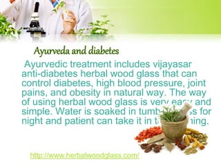 Ayurveda and diabetes 
Ayurvedic treatment includes vijayasar 
anti-diabetes herbal wood glass that can 
control diabetes, high blood pressure, joint 
pains, and obesity in natural way. The way 
of using herbal wood glass is very easy and 
simple. Water is soaked in tumbler glass for 
night and patient can take it in the morning. 
http://www.herbalwoodglass.com/ 
 