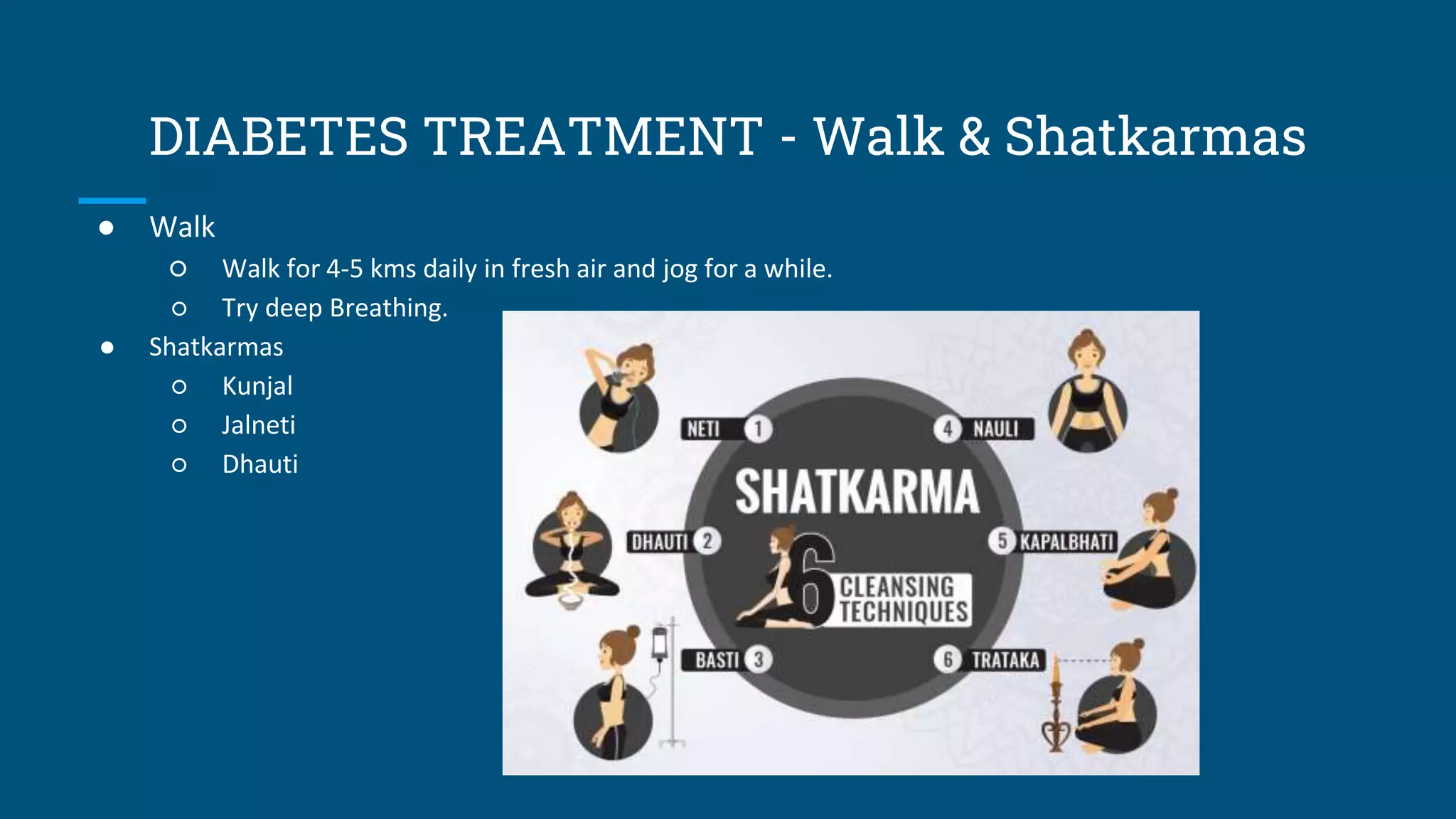 DIABETES TREATMENT - Walk & Shatkarmas
● Walk
○ Walk for 4-5 kms daily in fresh air and jog for a while.
○ Try deep Breathing.
● Shatkarmas
○ Kunjal
○ Jalneti
○ Dhauti
 