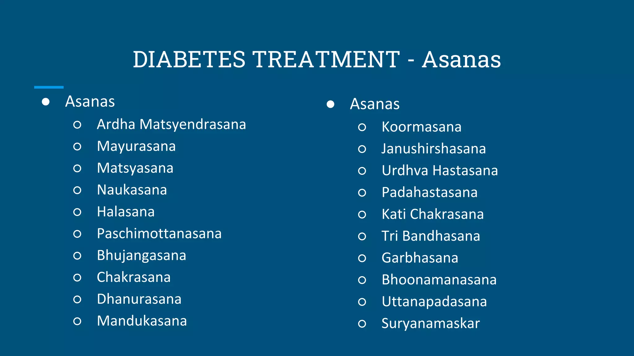 DIABETES TREATMENT - Asanas
● Asanas
○ Ardha Matsyendrasana
○ Mayurasana
○ Matsyasana
○ Naukasana
○ Halasana
○ Paschimottanasana
○ Bhujangasana
○ Chakrasana
○ Dhanurasana
○ Mandukasana
● Asanas
○ Koormasana
○ Janushirshasana
○ Urdhva Hastasana
○ Padahastasana
○ Kati Chakrasana
○ Tri Bandhasana
○ Garbhasana
○ Bhoonamanasana
○ Uttanapadasana
○ Suryanamaskar
 
