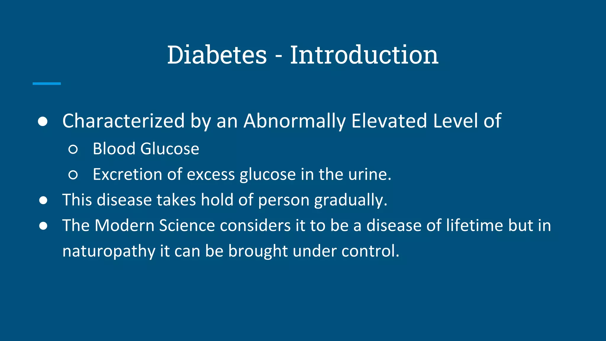 Diabetes - Introduction
● Characterized by an Abnormally Elevated Level of
○ Blood Glucose
○ Excretion of excess glucose in the urine.
● This disease takes hold of person gradually.
● The Modern Science considers it to be a disease of lifetime but in
naturopathy it can be brought under control.
 