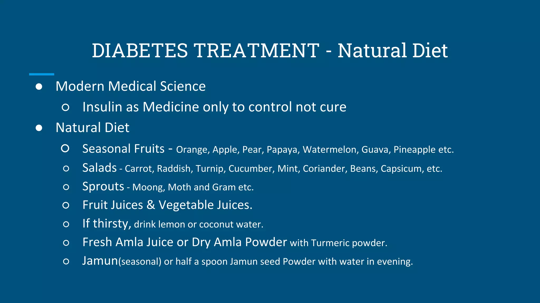 DIABETES TREATMENT - Natural Diet
● Modern Medical Science
○ Insulin as Medicine only to control not cure
● Natural Diet
○ Seasonal Fruits - Orange, Apple, Pear, Papaya, Watermelon, Guava, Pineapple etc.
○ Salads - Carrot, Raddish, Turnip, Cucumber, Mint, Coriander, Beans, Capsicum, etc.
○ Sprouts - Moong, Moth and Gram etc.
○ Fruit Juices & Vegetable Juices.
○ If thirsty, drink lemon or coconut water.
○ Fresh Amla Juice or Dry Amla Powder with Turmeric powder.
○ Jamun(seasonal) or half a spoon Jamun seed Powder with water in evening.
 
