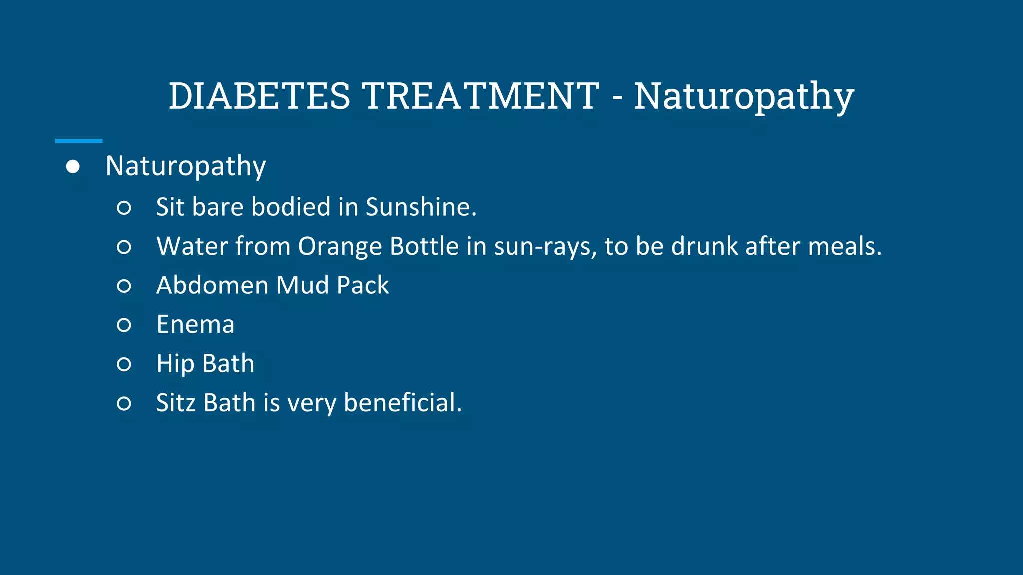 DIABETES TREATMENT - Naturopathy
● Naturopathy
○ Sit bare bodied in Sunshine.
○ Water from Orange Bottle in sun-rays, to be drunk after meals.
○ Abdomen Mud Pack
○ Enema
○ Hip Bath
○ Sitz Bath is very beneficial.
 
